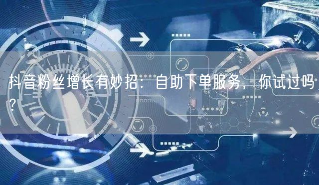 抖音粉丝增长有妙招：自助下单服务，你试过吗？