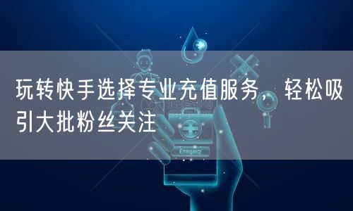 玩转快手选择专业充值服务，轻松吸引大批粉丝关注
