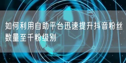 如何利用自助平台迅速提升抖音粉丝数量至千粉级别