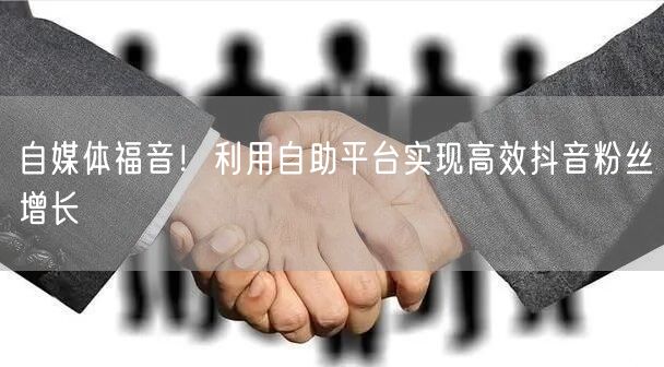 自媒体福音！利用自助平台实现高效抖音粉丝增长