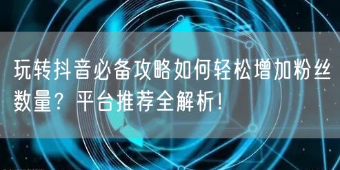 玩转抖音必备攻略如何轻松增加粉丝数量？平台推荐全解析！
