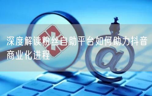 深度解读粉丝自助平台如何助力抖音商业化进程
