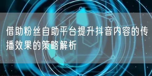借助粉丝自助平台提升抖音内容的传播效果的策略解析
