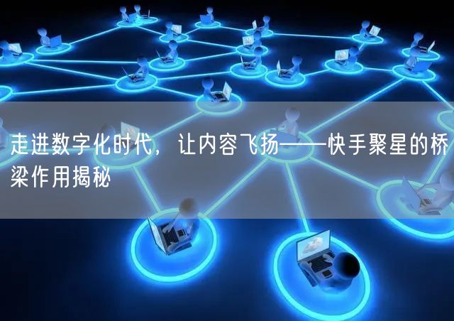 走进数字化时代，让内容飞扬——快手聚星的桥梁作用揭秘
