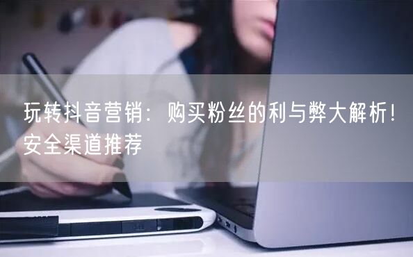 玩转抖音营销：购买粉丝的利与弊大解析！安全渠道推荐