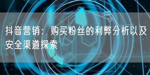 抖音营销：购买粉丝的利弊分析以及安全渠道探索