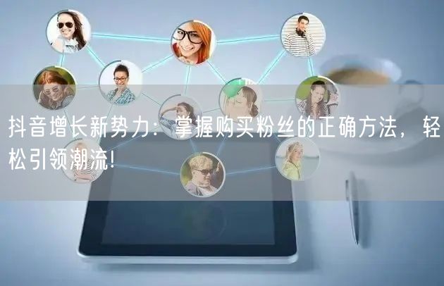 抖音增长新势力：掌握购买粉丝的正确方法，轻松引领潮流!