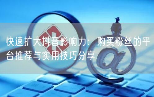 快速扩大抖音影响力：购买粉丝的平台推荐与实用技巧分享