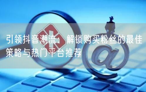 引领抖音潮流：解锁购买粉丝的最佳策略与热门平台推荐