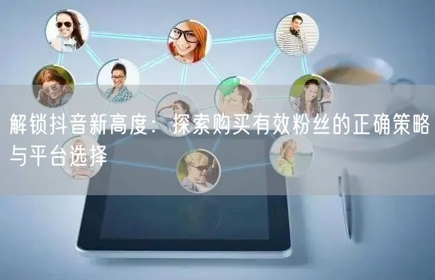 解锁抖音新高度：探索购买有效粉丝的正确策略与平台选择