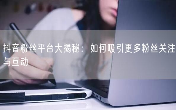 抖音粉丝平台大揭秘：如何吸引更多粉丝关注与互动