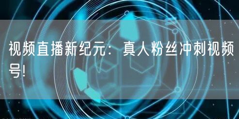 视频直播新纪元：真人粉丝冲刺视频号!
