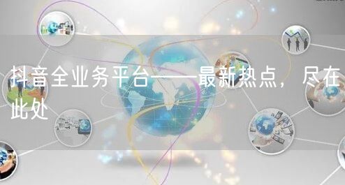 抖音全业务平台——最新热点，尽在此处