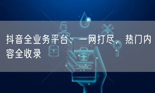 抖音全业务平台：一网打尽，热门内容全收录